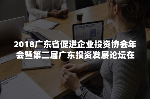 2018广东省促进企业投资协会年会暨第二届广东投资发展论坛在广州顺利举行