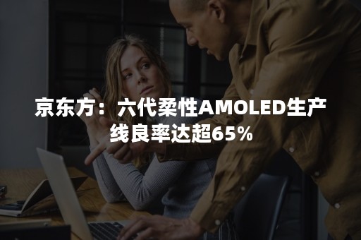 京东方：六代柔性AMOLED生产线良率达超65%