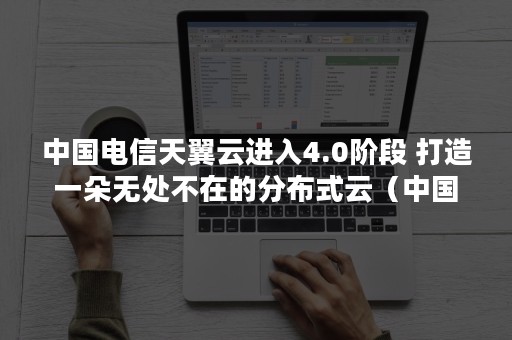 中国电信天翼云进入4.0阶段 打造一朵无处不在的分布式云（中国电信天翼云是什么）