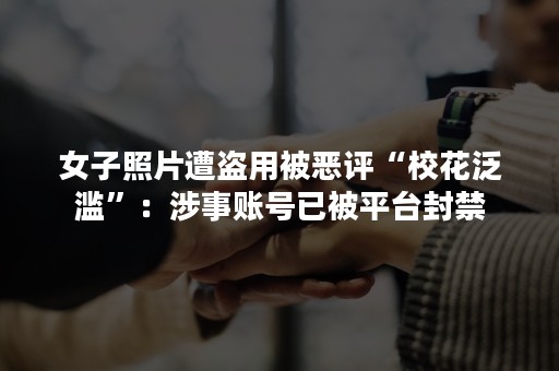 女子照片遭盗用被恶评“校花泛滥”：涉事账号已被平台封禁