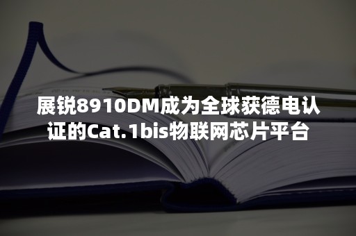 展锐8910DM成为全球获德电认证的Cat.1bis物联网芯片平台