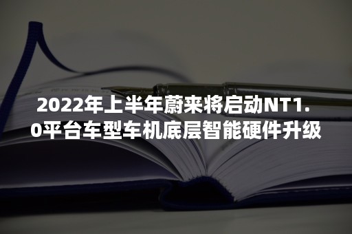 2022年上半年蔚来将启动NT1. 0平台车型车机底层智能硬件升级