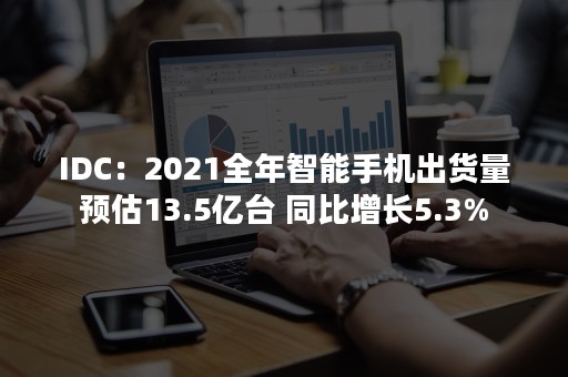 IDC：2021全年智能手机出货量预估13.5亿台 同比增长5.3%