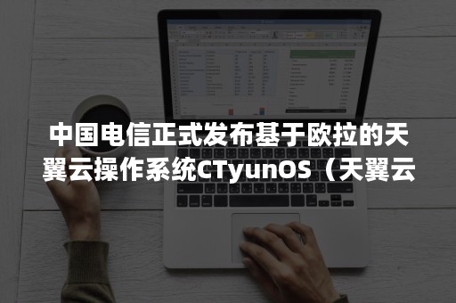 中国电信正式发布基于欧拉的天翼云操作系统CTyunOS（天翼云 电信云）