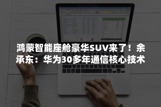 鸿蒙智能座舱豪华SUV来了！余承东：华为30多年通信核心技术上车