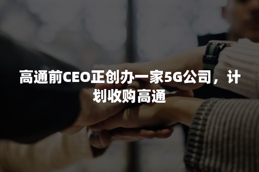 高通前CEO正创办一家5G公司，计划收购高通