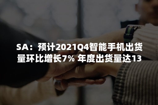 SA：预计2021Q4智能手机出货量环比增长7% 年度出货量达13.4亿部