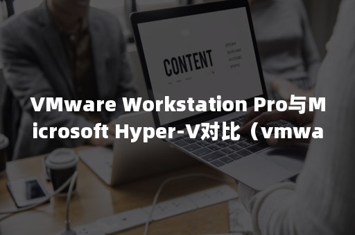 VMware Workstation Pro与Microsoft Hyper-V对比（vmware怎么卸载干净）