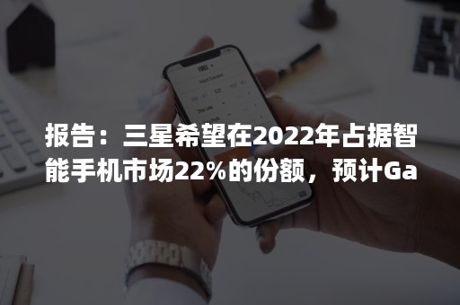 报告：三星希望在2022年占据智能手机市场22%的份额，预计Galaxy S22的销量会很高