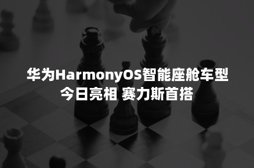 华为HarmonyOS智能座舱车型今日亮相 赛力斯首搭