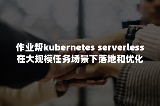 作业帮kubernetes serverless在大规模任务场景下落地和优化（作业帮客服电话人工热线）