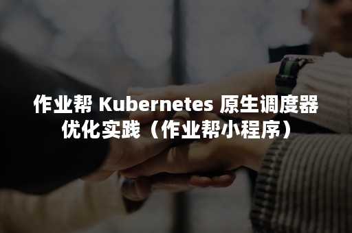 作业帮 Kubernetes 原生调度器优化实践（作业帮小程序）