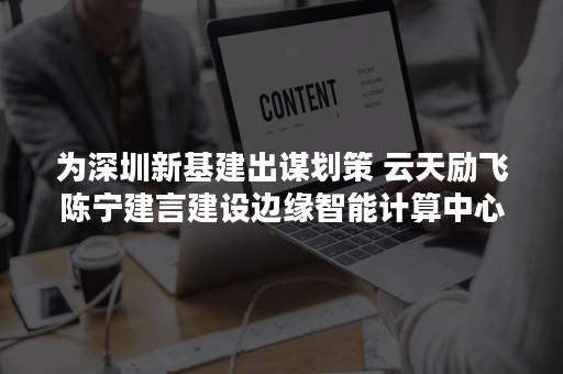 为深圳新基建出谋划策 云天励飞陈宁建言建设边缘智能计算中心