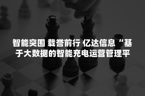 智能突围 载誉前行 亿达信息“基于大数据的智能充电运营管理平台”斩获科技成果奖