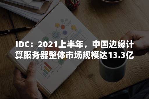 IDC：2021上半年，中国边缘计算服务器整体市场规模达13.3亿美元（中国整体云计算市场仅有美国市场的十分之一）