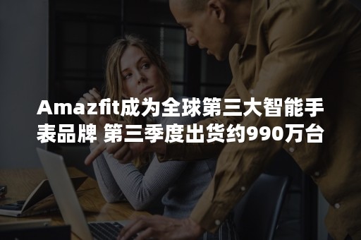 Amazfit成为全球第三大智能手表品牌 第三季度出货约990万台