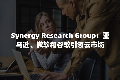 Synergy Research Group：亚马逊、微软和谷歌引领云市场