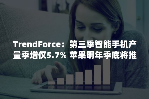 TrendForce：第三季智能手机产量季增仅5.7% 苹果明年季底将推出第三代iPhone SE