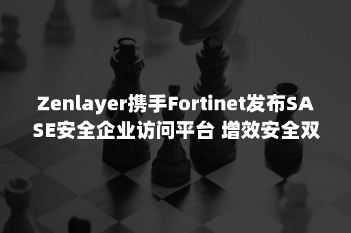 Zenlayer携手Fortinet发布SASE安全企业访问平台 增效安全双重保障，护航企业数字化生产力