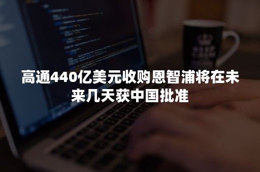 高通440亿美元收购恩智浦将在未来几天获中国批准