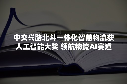 中交兴路北斗一体化智慧物流获人工智能大奖 领航物流AI赛道