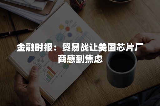 金融时报：贸易战让美国芯片厂商感到焦虑