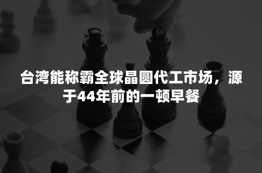 台湾能称霸全球晶圆代工市场，源于44年前的一顿早餐