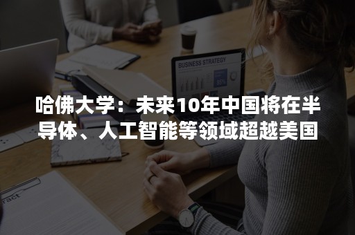 哈佛大学：未来10年中国将在半导体、人工智能等领域超越美国