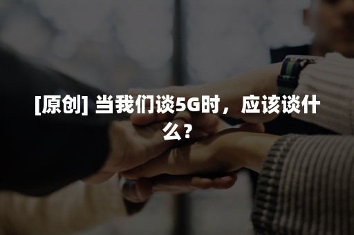 [原创] 当我们谈5G时，应该谈什么？