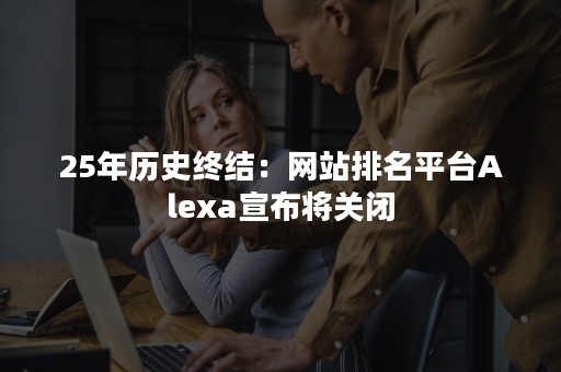 25年历史终结：网站排名平台Alexa宣布将关闭