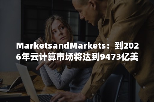 MarketsandMarkets：到2026年云计算市场将达到9473亿美元（全球云计算市场空间）