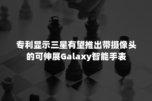 专利显示三星有望推出带摄像头的可伸展Galaxy智能手表