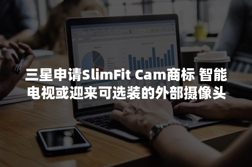 三星申请SlimFit Cam商标 智能电视或迎来可选装的外部摄像头