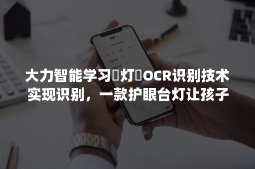 大力智能学习​灯​OCR识别技术实现识别，一款护眼台灯让孩子爱上学习