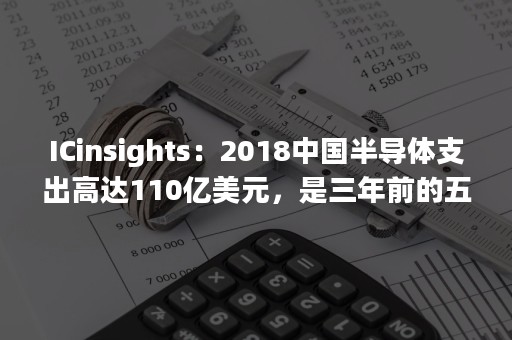 ICinsights：2018中国半导体支出高达110亿美元，是三年前的五倍