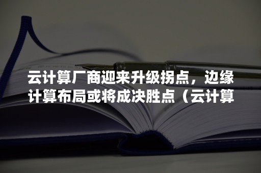 云计算厂商迎来升级拐点，边缘计算布局或将成决胜点（云计算技术发展分析及其应用探讨）