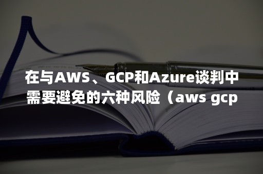 在与AWS、GCP和Azure谈判中需要避免的六种风险（aws gcp azure）