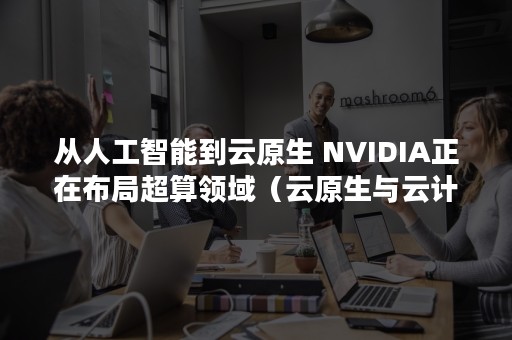 从人工智能到云原生 NVIDIA正在布局超算领域（云原生与云计算）