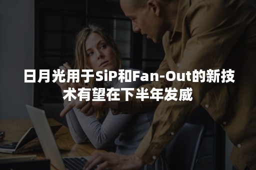 日月光用于SiP和Fan-Out的新技术有望在下半年发威