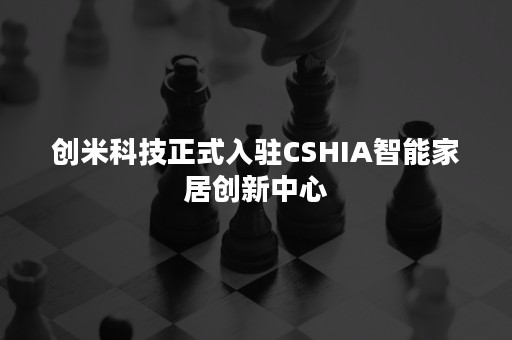 创米科技正式入驻CSHIA智能家居创新中心