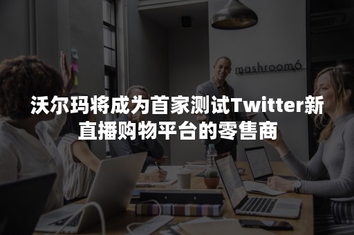 沃尔玛将成为首家测试Twitter新直播购物平台的零售商