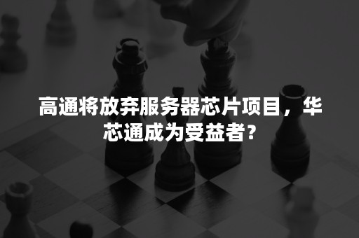 高通将放弃服务器芯片项目，华芯通成为受益者？