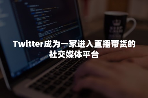 Twitter成为一家进入直播带货的社交媒体平台