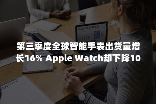 第三季度全球智能手表出货量增长16% Apple Watch却下降10%