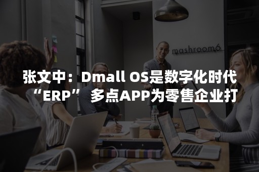 张文中：Dmall OS是数字化时代“ERP” 多点APP为零售企业打造私域流量平台