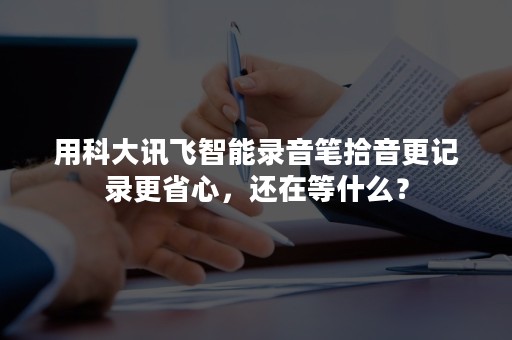 用科大讯飞智能录音笔拾音更记录更省心，还在等什么？