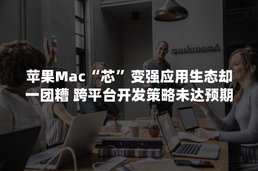 苹果Mac“芯”变强应用生态却一团糟 跨平台开发策略未达预期