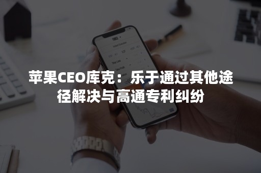 苹果CEO库克：乐于通过其他途径解决与高通专利纠纷