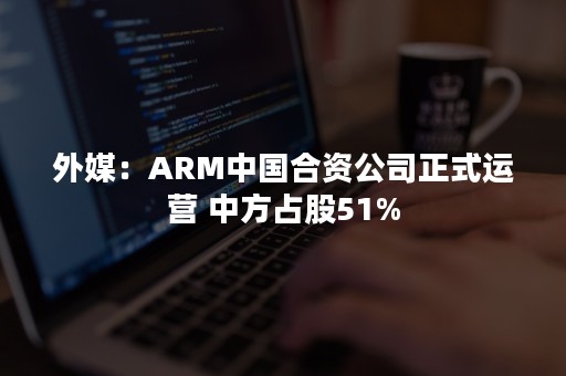 外媒：ARM中国合资公司正式运营 中方占股51%