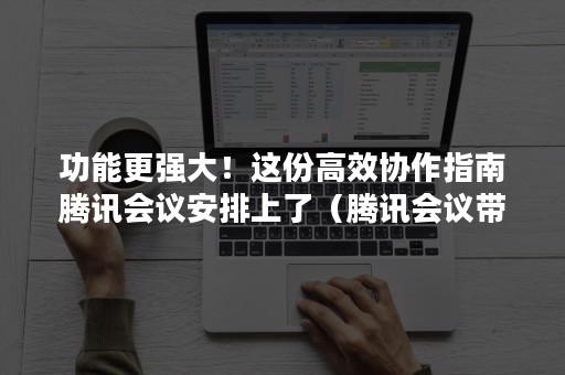 功能更强大！这份高效协作指南腾讯会议安排上了（腾讯会议带来的便利）